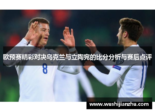 欧预赛精彩对决乌克兰与立陶宛的比分分析与赛后点评